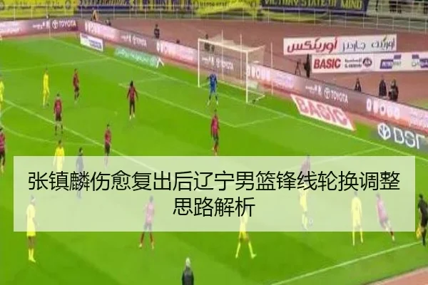 张镇麟伤愈复出后辽宁男篮锋线轮换调整思路解析
